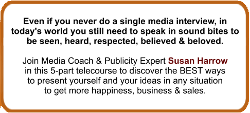No matter if you never do a single media interview in today's world you still need to speak in sound bites to be seen, heard, respected, believed & beloved. Join Media Coach & Publicity Expert Susan Harrow in this 5-part telecourse to discover the BEST ways to present yourself and your ideas in any situation to get more happiness, business & sales.
